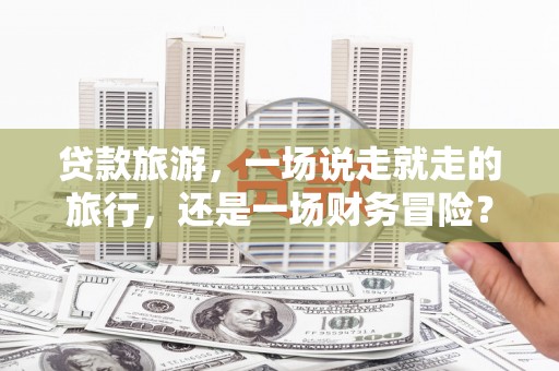 略阳贷款旅游，一场说走就走的旅行，还是一场财务冒险？