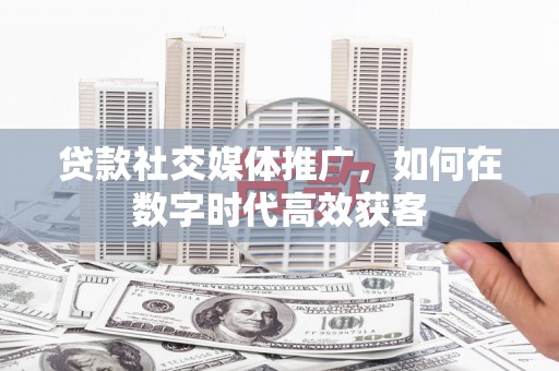 略阳贷款社交媒体推广，如何在数字时代高效获客