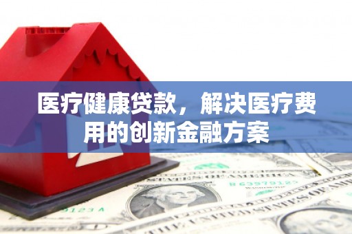略阳医疗健康贷款，解决医疗费用的创新金融方案